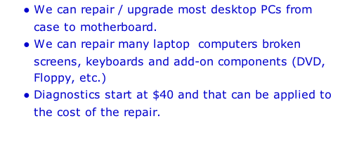 We can repair / upgrade most desktop PCs from case to motherboard.  We can repair many laptop  computers broken screens, keyboards and add-on components (DVD, Floppy, etc.) Diagnostics start at $40 and that can be applied to the cost of the repair.