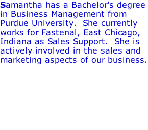 Samantha has a Bachelor's degree in Business Management from Purdue University.  She currently works for Fastenal, East Chicago, Indiana as Sales Support.  She is actively involved in the sales and marketing aspects of our business.
