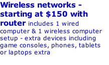 Wireless networks - starting at $150 with router includes 1 wired computer & 1 wireless computer setup - extra devices including game consoles, phones, tablets or laptops extra  Wired networks - ask for quote