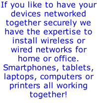 If you like to have your devices networked together securely we have the expertise to install wireless or wired networks for home or office. Smartphones, tablets, laptops, computers or printers all working together!