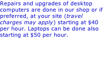 Repairs and upgrades of desktop computers are done in our shop or if preferred, at your site (travel charges may apply) starting at $40 per hour. Laptops can be done also starting at $50 per hour.