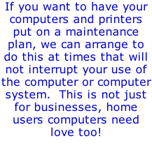 If you want to have your computers and printers put on a maintenance plan, we can arrange to do this at times that will not interrupt your use of the computer or computer system.  This is not just for businesses, home users computers need love too!